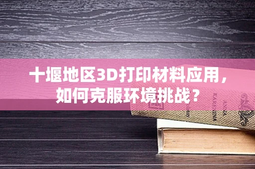 十堰地区3D打印材料应用，如何克服环境挑战？